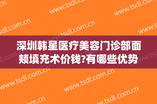 深圳韩星医疗美容门诊部面颊填充术价钱?有哪些优势?(深圳韩星医疗美容门诊部怎么样)