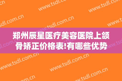 郑州辰星医疗美容医院上颌骨矫正价格表!有哪些优势?(郑州辰星整形医院好吗)