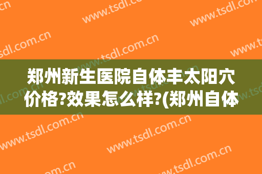 郑州新生医院自体丰太阳穴价格?效果怎么样?(郑州自体脂肪填充哪家医院好)