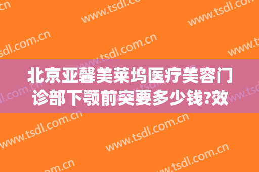 北京亚馨美莱坞医疗美容门诊部下颚前突要多少钱?效果怎么样?(医疗整形前台怎么样)