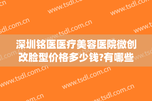 深圳铭医医疗美容医院微创改脸型价格多少钱?有哪些优势?(铭医医疗整形)