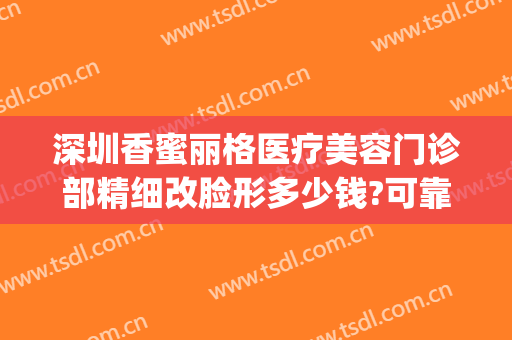 深圳香蜜丽格医疗美容门诊部精细改脸形多少钱?可靠吗?(深圳香蜜丽格医疗机构)