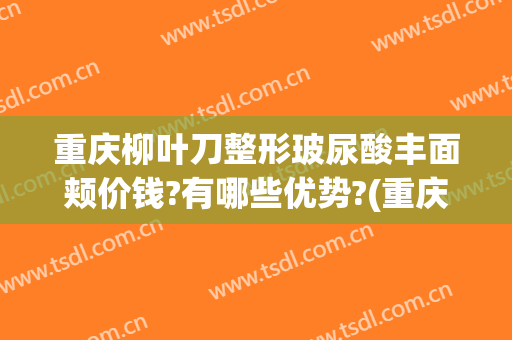 重庆柳叶刀整形玻尿酸丰面颊价钱?有哪些优势?(重庆玻尿酸除皱术好不好)