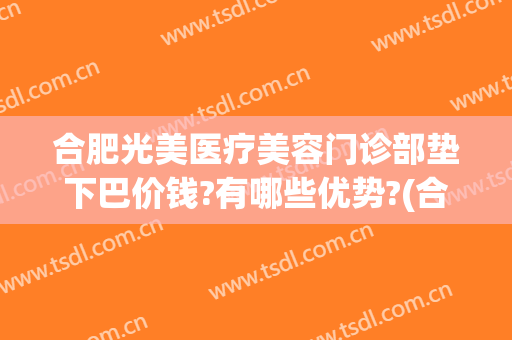 合肥光美医疗美容门诊部垫下巴价钱?有哪些优势?(合肥光美医疗整形医院)