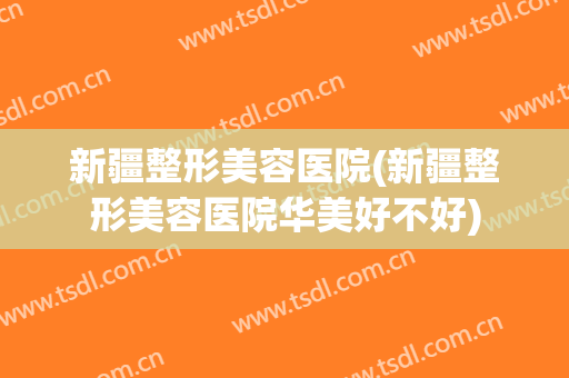 新疆整形美容医院(新疆整形美容医院华美好不好)