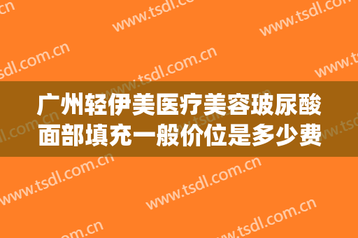 广州轻伊美医疗美容玻尿酸面部填充一般价位是多少费用?靠谱吗?(伊美医疗整形)
