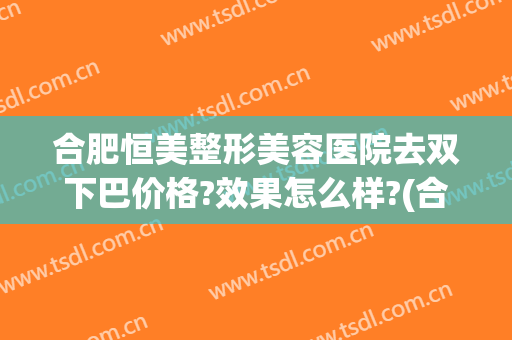 合肥恒美整形美容医院去双下巴价格?效果怎么样?(合肥恒美双眼皮)
