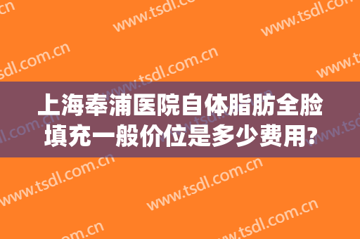 上海奉浦医院自体脂肪全脸填充一般价位是多少费用?需要多久恢复?(全脸脂肪填充上海哪家医院好)