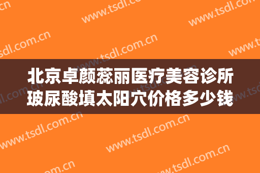 北京卓颜蕊丽医疗美容诊所玻尿酸填太阳穴价格多少钱?好不好?(玻尿酸填充面部多少钱)