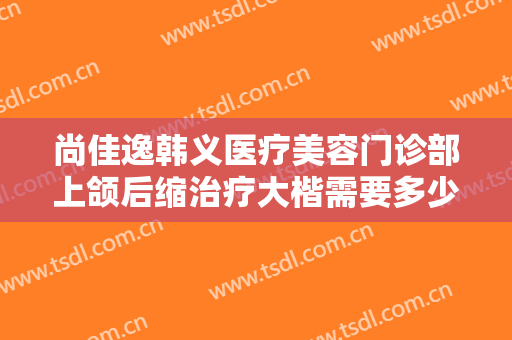 尚佳逸韩义医疗美容门诊部上颌后缩治疗大楷需要多少钱?需要多久恢复?