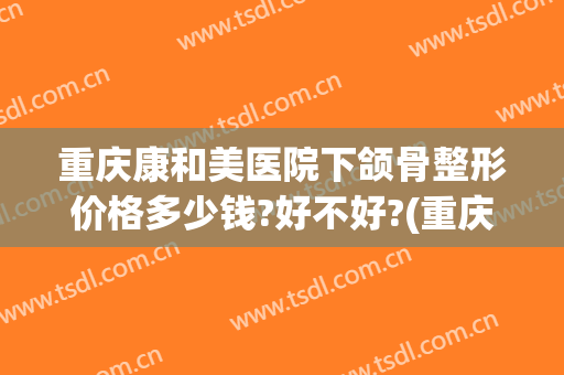 重庆康和美医院下颌骨整形价格多少钱?好不好?(重庆康和美医院下颌骨整形价格多少钱?好不好看)