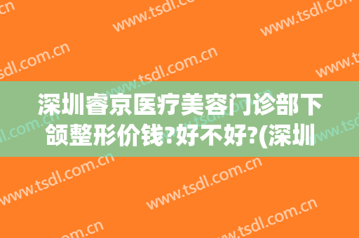 深圳睿京医疗美容门诊部下颌整形价钱?好不好?(深圳睿京医疗美容怎么样)