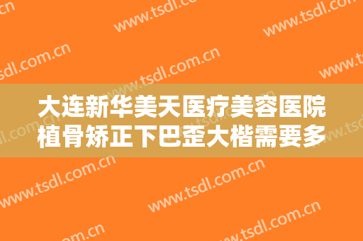 大连新华美天医疗美容医院植骨矫正下巴歪大楷需要多少费用?效果怎么样?