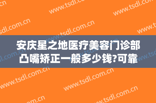 安庆星之地医疗美容门诊部凸嘴矫正一般多少钱?可靠吗?(安庆星之地整形)