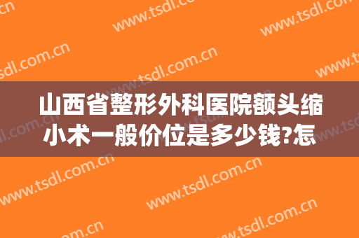 山西省整形外科医院额头缩小术一般价位是多少钱?怎么样?(缩额头手术多少钱)