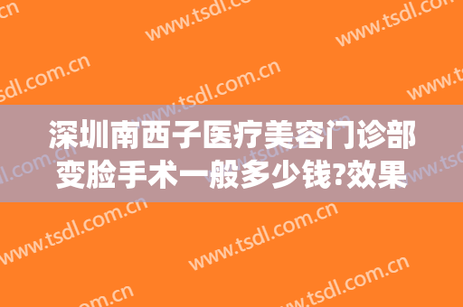 深圳南西子医疗美容门诊部变脸手术一般多少钱?效果怎么样?(西子医疗整形美容)