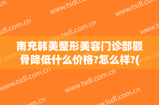 南充韩美整形美容门诊部颧骨降低什么价格?怎么样?(孝感韩美整形)