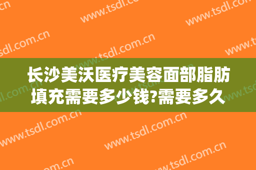 长沙美沃医疗美容面部脂肪填充需要多少钱?需要多久恢复?(长沙面部脂肪填充哪个医生好)