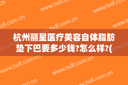 杭州丽星医疗美容自体脂肪垫下巴要多少钱?怎么样?(杭州哪里做脂肪填充好)