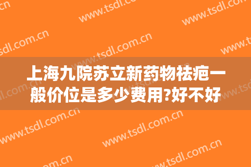 上海九院苏立新药物祛疤一般价位是多少费用?好不好?(上海九院的祛疤膏多少钱一支)
