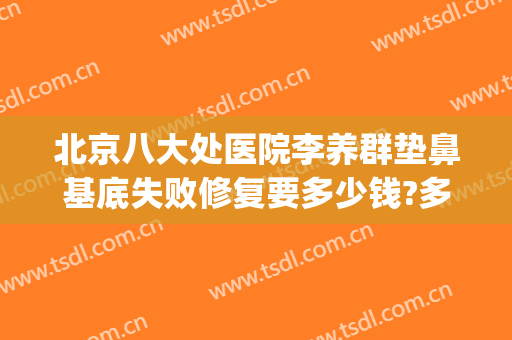 北京八大处医院李养群垫鼻基底失败修复要多少钱?多长时间恢复?(北京八大处做鼻子需要多少钱)