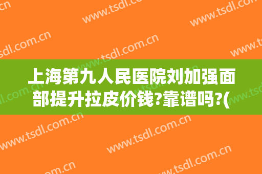 上海第九人民医院刘加强面部提升拉皮价钱?靠谱吗?(上海九院做面部拉皮手术多少钱)