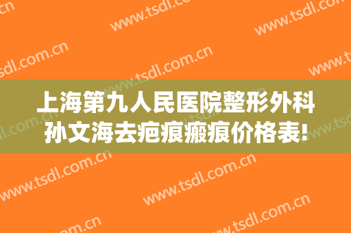 上海第九人民医院整形外科孙文海去疤痕瘢痕价格表!效果怎么样?(上海第九整形美容医院疤痕科)