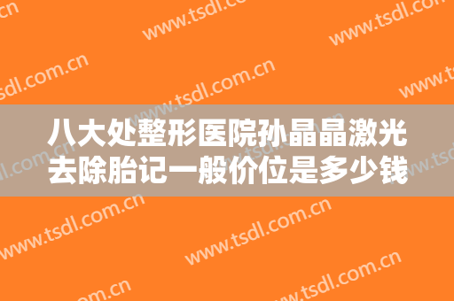 八大处整形医院孙晶晶激光去除胎记一般价位是多少钱?可靠吗?