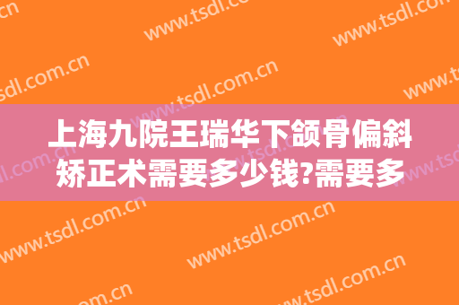 上海九院王瑞华下颌骨偏斜矫正术需要多少钱?需要多久恢复?(上海市第九人民医院正颌手术专家)