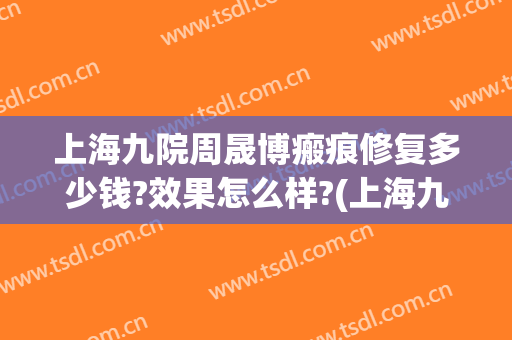 上海九院周晟博瘢痕修复多少钱?效果怎么样?(上海九院疤痕咨询)