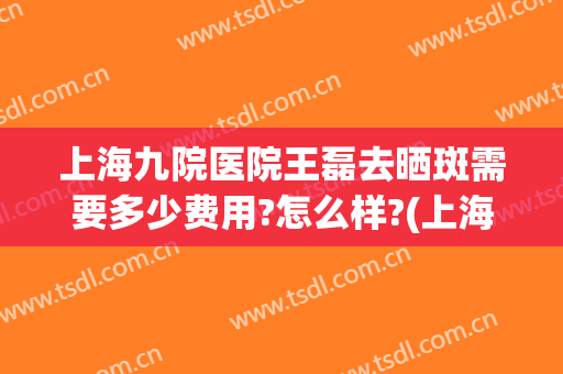 上海九院医院王磊去晒斑需要多少费用?怎么样?(上海九院去除脸上的斑好吗)