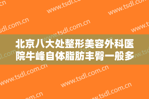 北京八大处整形美容外科医院牛峰自体脂肪丰臀一般多少费用?多长时间恢复?