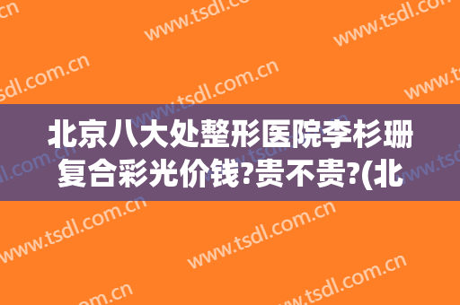 北京八大处整形医院李杉珊复合彩光价钱?贵不贵?(北京艺星整形美容医院)