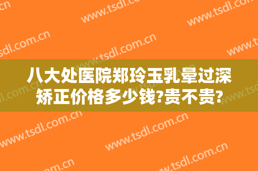 八大处医院郑玲玉乳晕过深矫正价格多少钱?贵不贵?