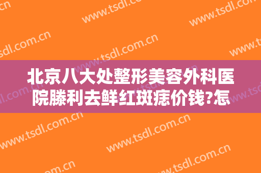 北京八大处整形美容外科医院滕利去鲜红斑痣价钱?怎么样?