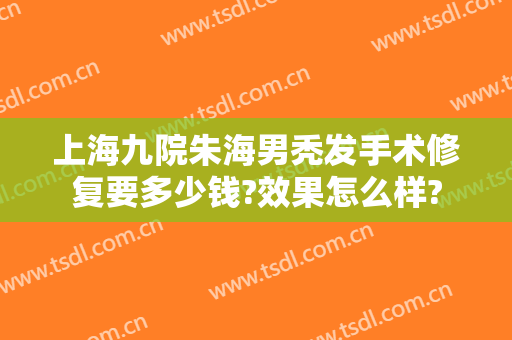 上海九院朱海男秃发手术修复要多少钱?效果怎么样?