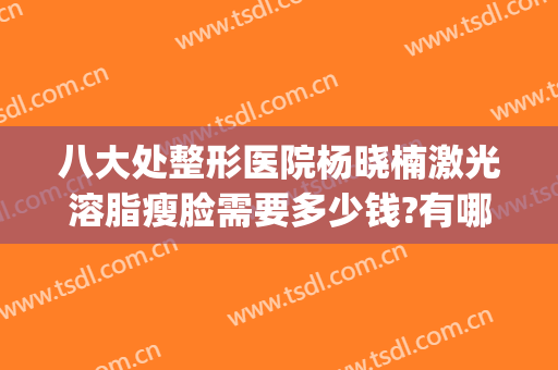 八大处整形医院杨晓楠激光溶脂瘦脸需要多少钱?有哪些优势?(吸脂整形哪家医院好)