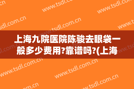 上海九院医院陈骏去眼袋一般多少费用?靠谱吗?(上海市第九人民医院去眼袋多少钱)