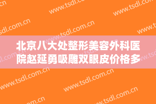 北京八大处整形美容外科医院赵延勇吸雕双眼皮价格多少钱?怎么样?(北京八大处整形美容外科医生)