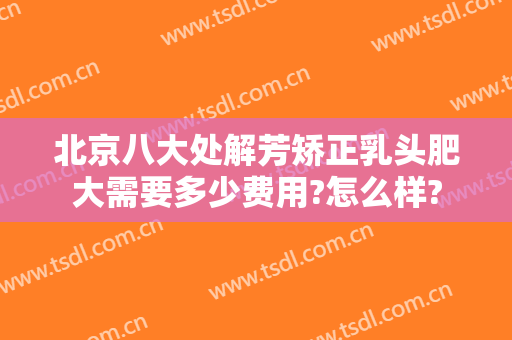 北京八大处解芳矫正乳头肥大需要多少费用?怎么样?