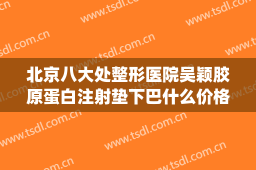北京八大处整形医院吴颖胶原蛋白注射垫下巴什么价格?怎么样?(胶原蛋白填充下巴多少钱)