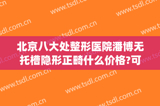 北京八大处整形医院潘博无托槽隐形正畸什么价格?可靠吗?(潘博 整形医院)