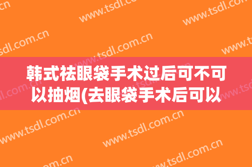 韩式祛眼袋手术过后可不可以抽烟(去眼袋手术后可以抽烟吗)