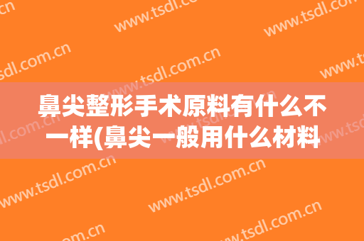 鼻尖整形手术原料有什么不一样(鼻尖一般用什么材料做)