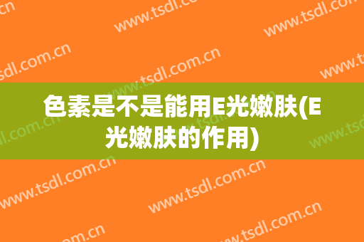 色素是不是能用E光嫩肤(E光嫩肤的作用)