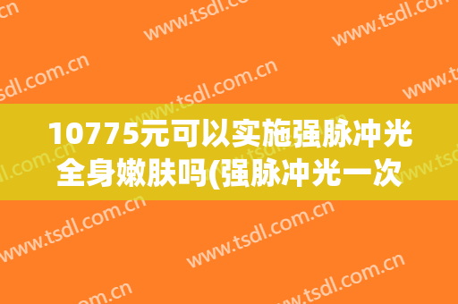 10775元可以实施强脉冲光全身嫩肤吗(强脉冲光一次多少钱)
