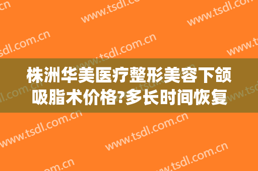 株洲华美医疗整形美容下颌吸脂术价格?多长时间恢复?(华美整形医院抽脂价格)