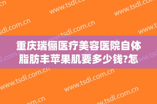 重庆瑞俪医疗美容医院自体脂肪丰苹果肌要多少钱?怎么样?(重庆瑞丽整形医院)
