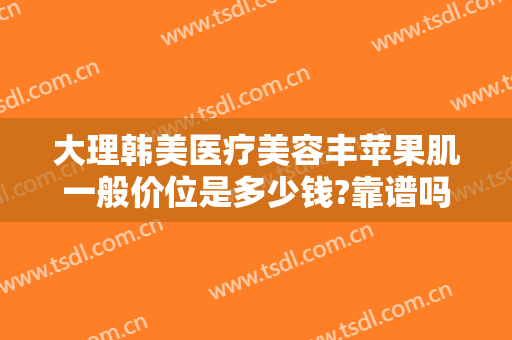 大理韩美医疗美容丰苹果肌一般价位是多少钱?靠谱吗?