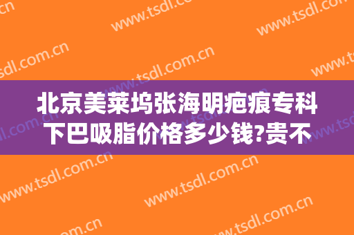北京美莱坞张海明疤痕专科下巴吸脂价格多少钱?贵不贵?(下颌吸脂术价格)
